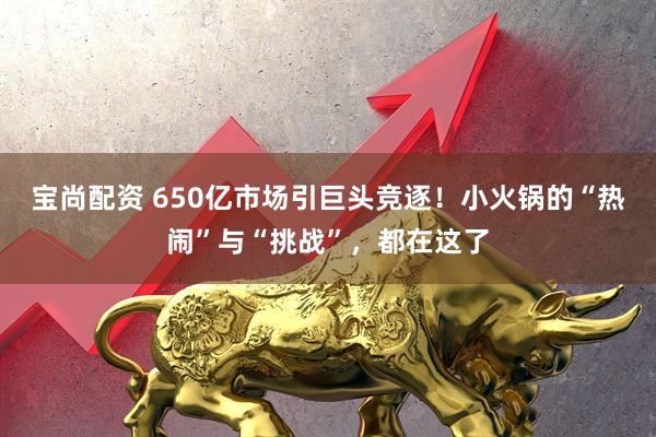 宝尚配资 650亿市场引巨头竞逐！小火锅的“热闹”与“挑战”，都在这了