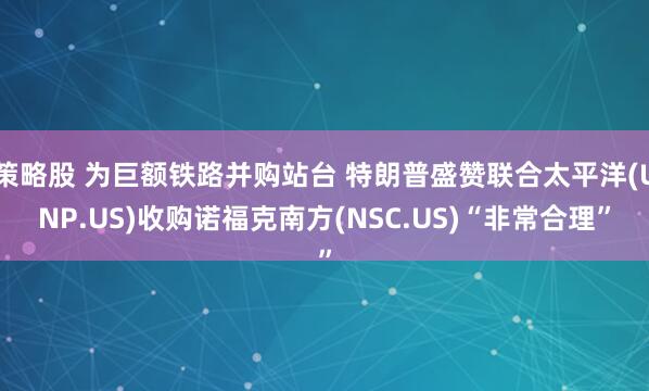 策略股 为巨额铁路并购站台 特朗普盛赞联合太平洋(UNP.US)收购诺福克南方(NSC.US)“非常合理”