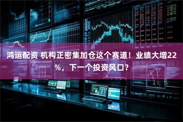 鸿运配资 机构正密集加仓这个赛道！业绩大增22%，下一个投资风口？