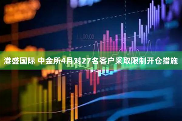港盛国际 中金所4月对27名客户采取限制开仓措施