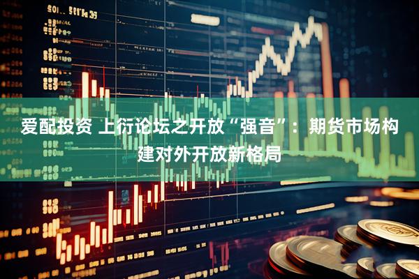 爱配投资 上衍论坛之开放“强音”：期货市场构建对外开放新格局