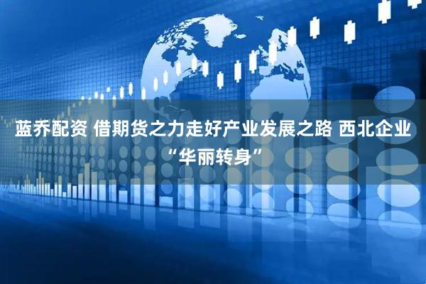 蓝乔配资 借期货之力走好产业发展之路 西北企业“华丽转身”