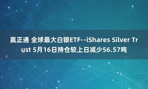 赢正通 全球最大白银ETF--iShares Silver Trust 5月16日持仓较上日减少56.57吨