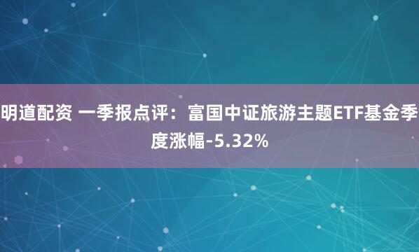 明道配资 一季报点评：富国中证旅游主题ETF基金季度涨幅-5.32%