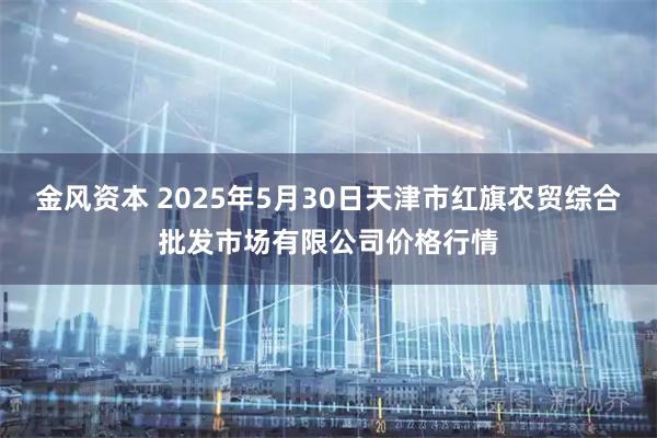 金风资本 2025年5月30日天津市红旗农贸综合批发市场有限公司价格行情