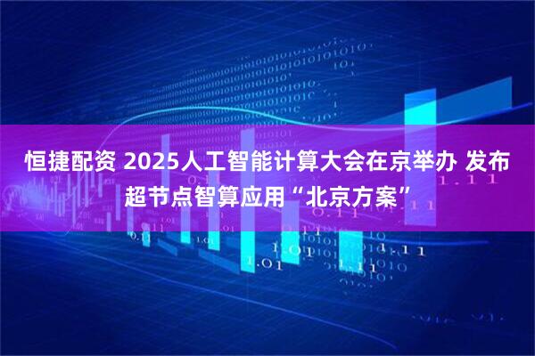 恒捷配资 2025人工智能计算大会在京举办 发布超节点智算应用“北京方案”