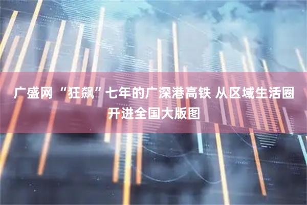 广盛网 “狂飙”七年的广深港高铁 从区域生活圈开进全国大版图