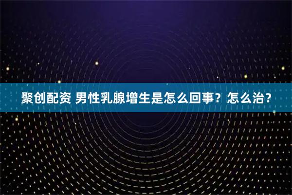 聚创配资 男性乳腺增生是怎么回事？怎么治？