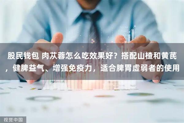 股民钱包 肉苁蓉怎么吃效果好？搭配山楂和黄芪，健脾益气、增强免疫力，适合脾胃虚弱者的使用