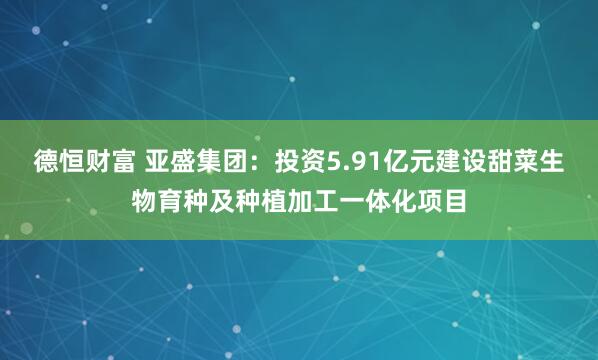德恒财富 亚盛集团：投资5.91亿元建设甜菜生物育种及种植加工一体化项目
