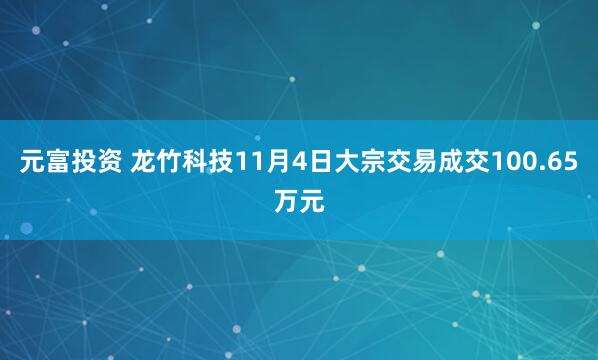 元富投资 龙竹科技11月4日大宗交易成交100.65万元