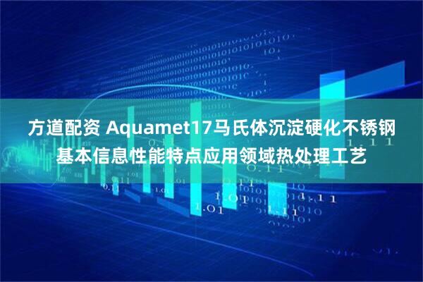 方道配资 Aquamet17马氏体沉淀硬化不锈钢基本信息性能特点应用领域热处理工艺