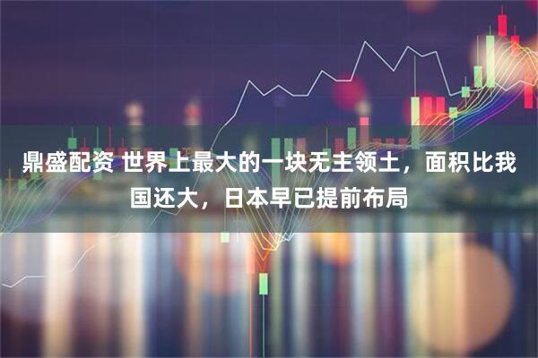 鼎盛配资 世界上最大的一块无主领土，面积比我国还大，日本早已提前布局