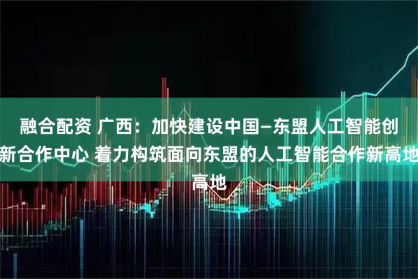 融合配资 广西：加快建设中国—东盟人工智能创新合作中心 着力构筑面向东盟的人工智能合作新高地