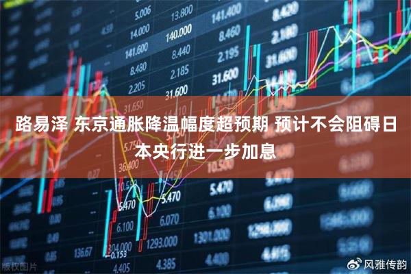 路易泽 东京通胀降温幅度超预期 预计不会阻碍日本央行进一步加息