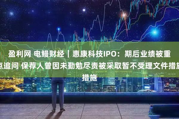 盈利网 电鳗财经｜惠康科技IPO：期后业绩被重点追问 保荐人曾因未勤勉尽责被采取暂不受理文件措施