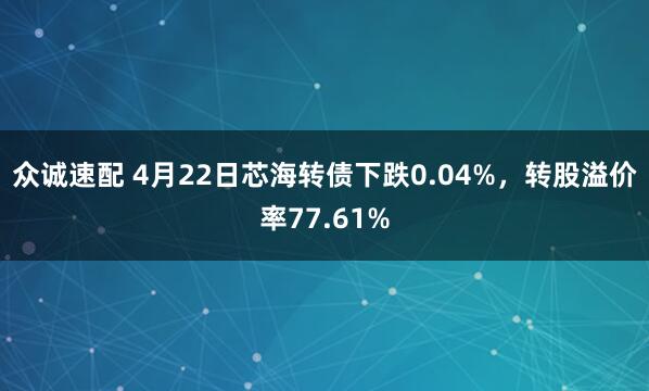 众诚速配 4月22日芯海转债下跌0.04%，转股溢价率77.61%