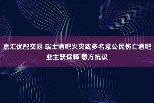 嘉汇优配交易 瑞士酒吧火灾致多名意公民伤亡酒吧业主获保释 意方抗议