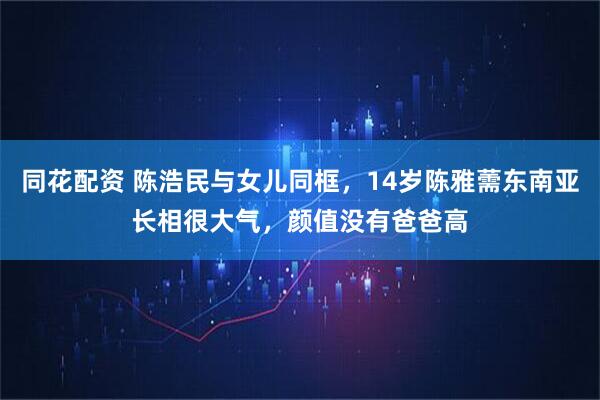 同花配资 陈浩民与女儿同框，14岁陈雅薷东南亚长相很大气，颜值没有爸爸高