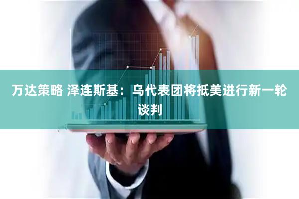 万达策略 泽连斯基：乌代表团将抵美进行新一轮谈判