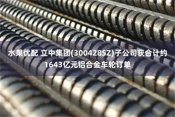 水果优配 立中集团(300428SZ)子公司获合计约1643亿元铝合金车轮订单
